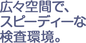 広々空間で、スピーディーな検査環境。